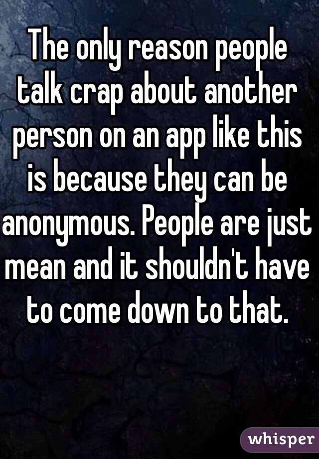 The only reason people talk crap about another person on an app like this is because they can be anonymous. People are just mean and it shouldn't have to come down to that.