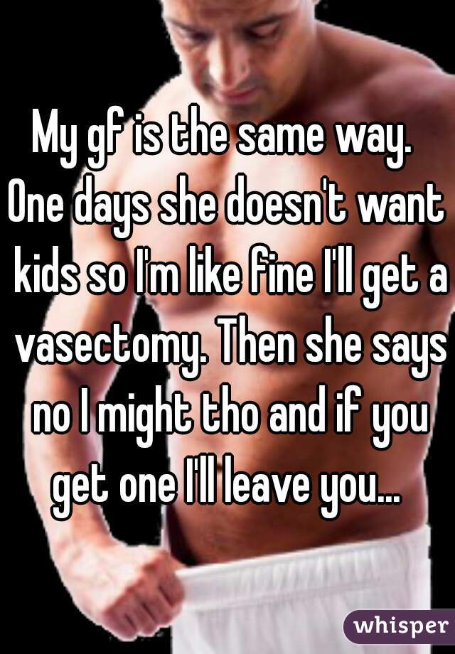 My gf is the same way. 
One days she doesn't want kids so I'm like fine I'll get a vasectomy. Then she says no I might tho and if you get one I'll leave you... 