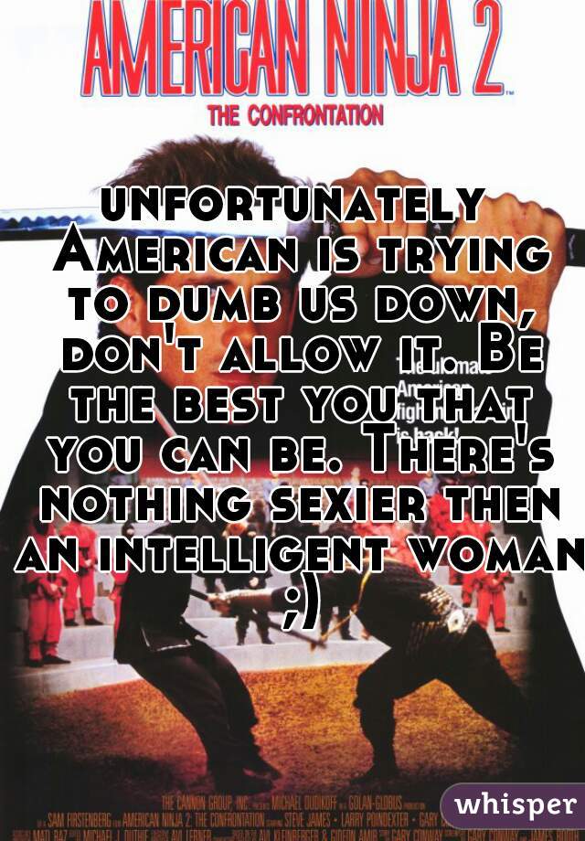 unfortunately American is trying to dumb us down, don't allow it. Be the best you that you can be. There's nothing sexier then an intelligent woman ;)