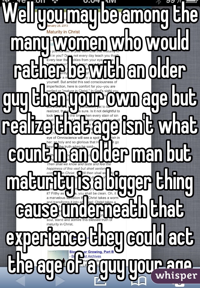 Well you may be among the many women who would rather be with an older guy then your own age but realize that age isn't what count in an older man but maturity is a bigger thing cause underneath that experience they could act the age of a guy your age