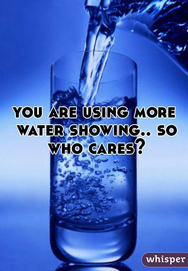 you are using more water showing.. so who cares?