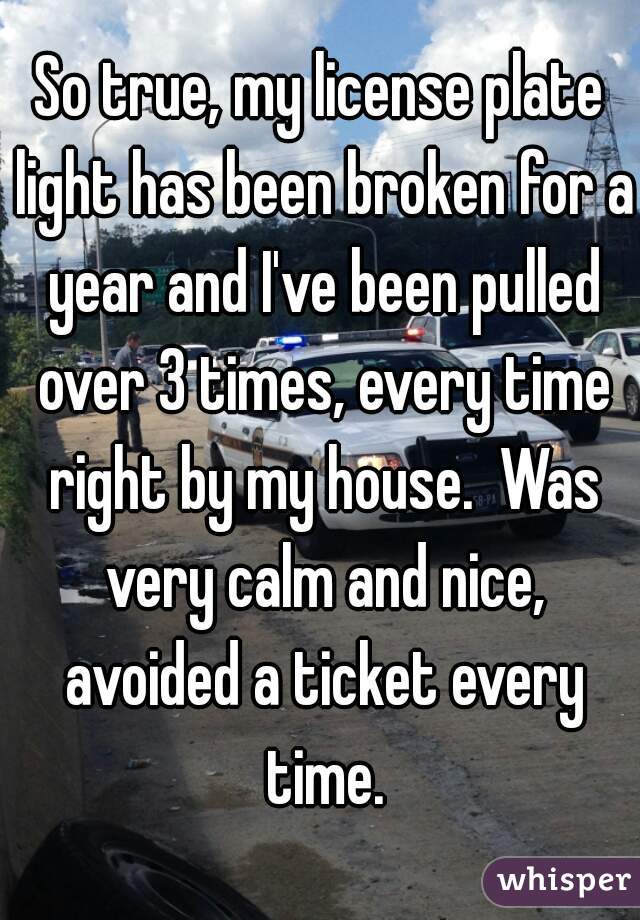 So true, my license plate light has been broken for a year and I've been pulled over 3 times, every time right by my house.  Was very calm and nice, avoided a ticket every time.