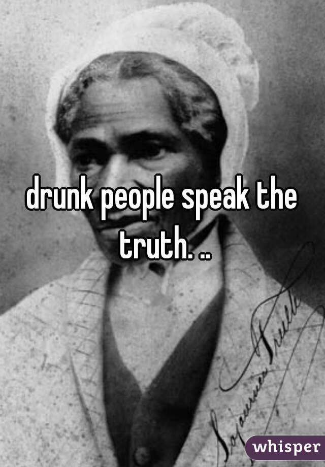 drunk people speak the truth. ..
