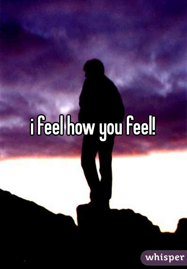 i feel how you feel!