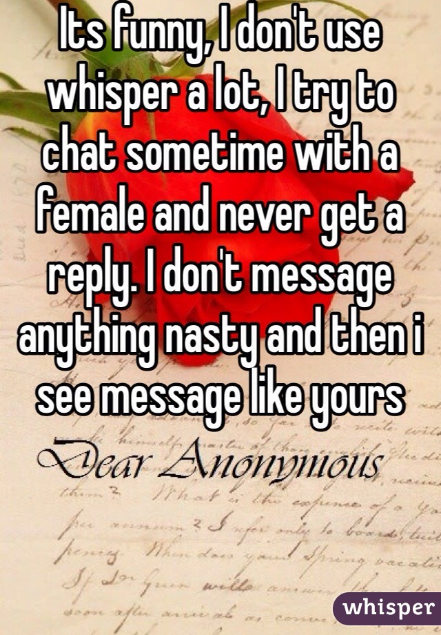 Its funny, I don't use whisper a lot, I try to chat sometime with a female and never get a reply. I don't message anything nasty and then i see message like yours 