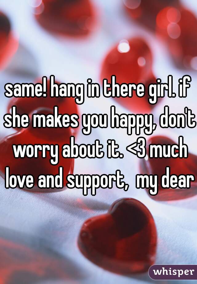 same! hang in there girl. if she makes you happy, don't worry about it. <3 much love and support,  my dear
