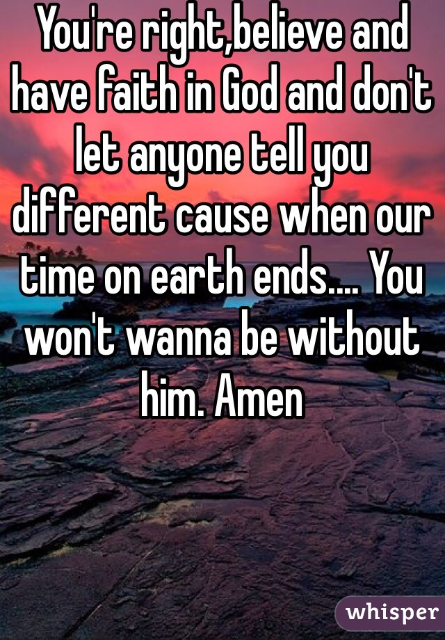 You're right,believe and have faith in God and don't let anyone tell you different cause when our time on earth ends.... You won't wanna be without him. Amen
