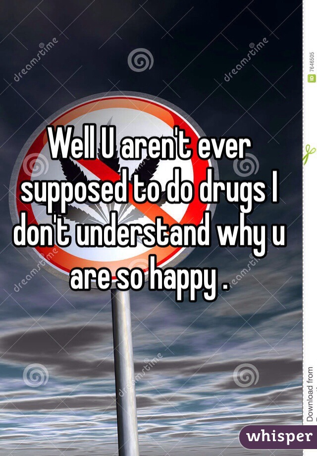 Well U aren't ever supposed to do drugs I don't understand why u are so happy . 