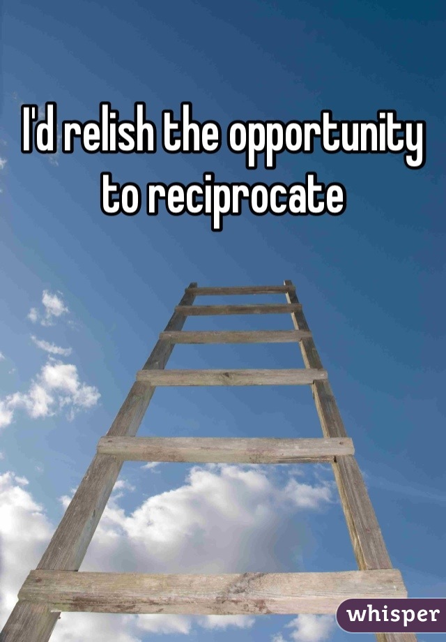 I'd relish the opportunity to reciprocate