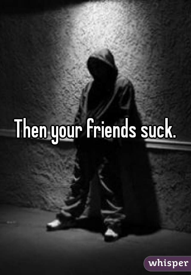 Then your friends suck.