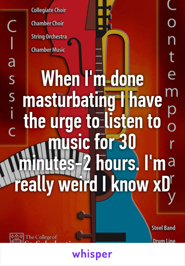 When I'm done masturbating I have the urge to listen to music for 30 minutes-2 hours. I'm really weird I know xD