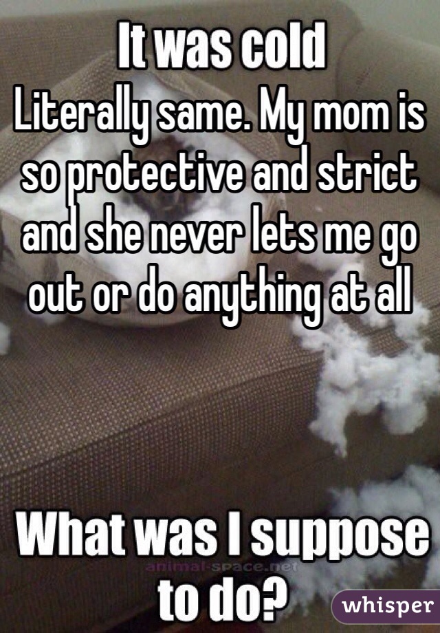 Literally same. My mom is so protective and strict and she never lets me go out or do anything at all 