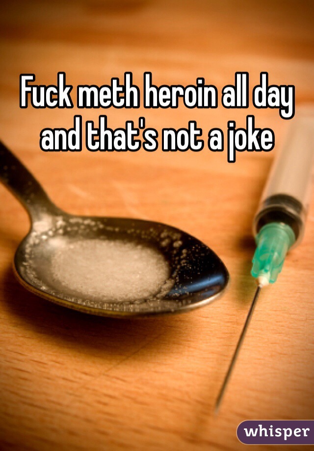 Fuck meth heroin all day and that's not a joke