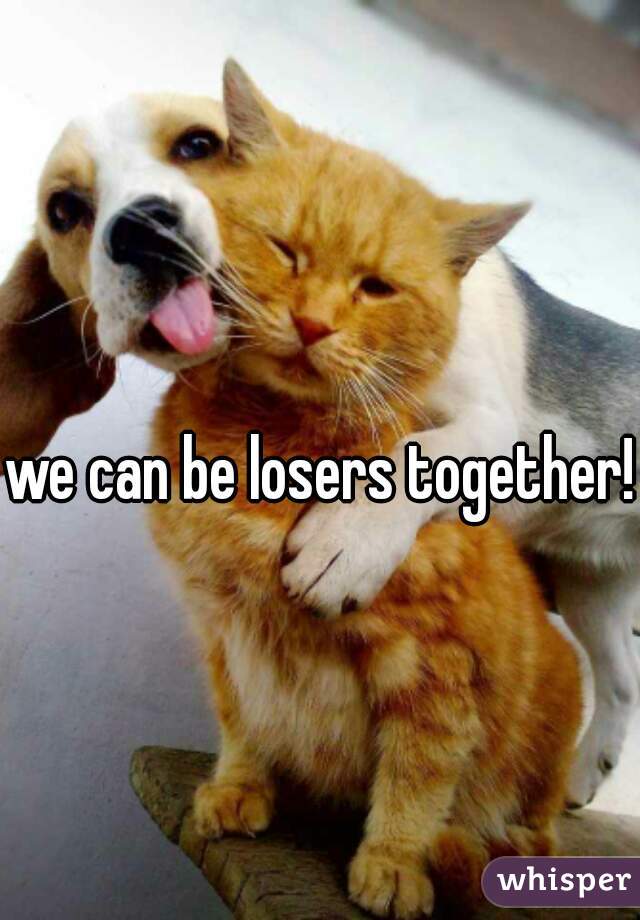 we can be losers together!  