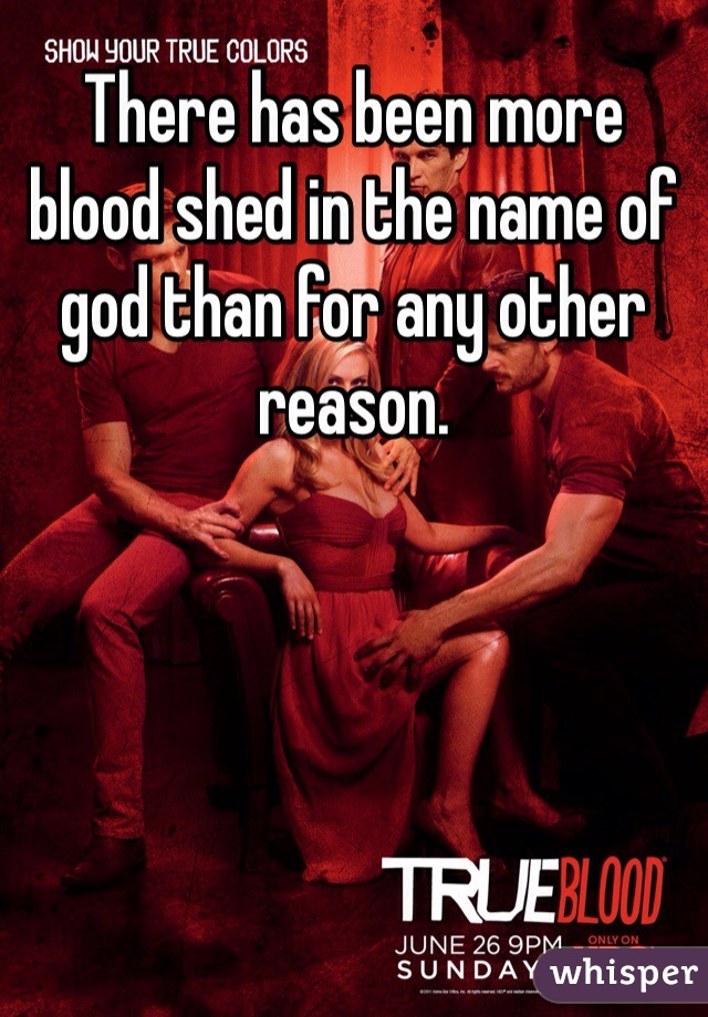 There has been more blood shed in the name of god than for any other reason.