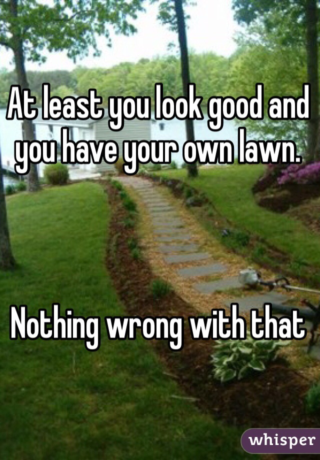 At least you look good and you have your own lawn. 



Nothing wrong with that 