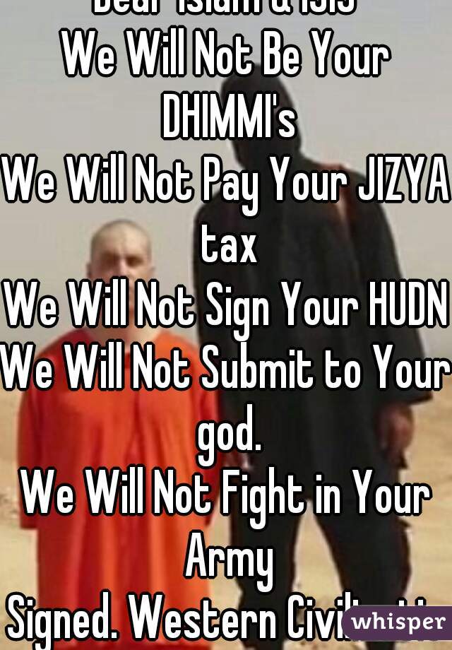Dear Islam & ISIS

We Will Not Be Your DHIMMI's
We Will Not Pay Your JIZYA tax
We Will Not Sign Your HUDNA
We Will Not Submit to Your god.
We Will Not Fight in Your Army

Signed. Western Civilization