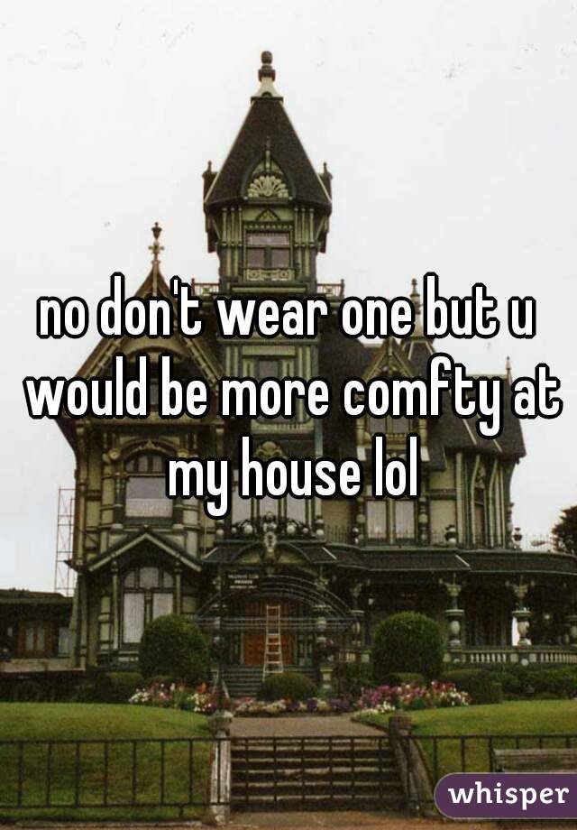 no don't wear one but u would be more comfty at my house lol