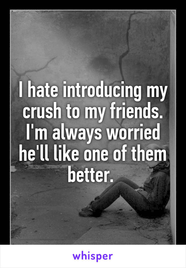 I hate introducing my crush to my friends. I'm always worried he'll like one of them better. 