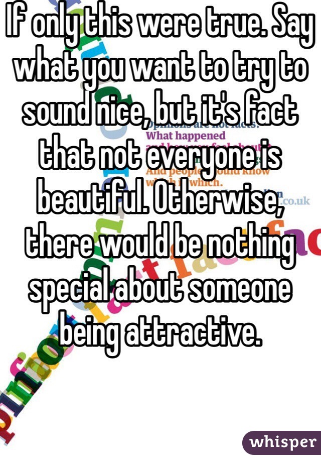 If only this were true. Say what you want to try to sound nice, but it's fact that not everyone is beautiful. Otherwise, there would be nothing special about someone being attractive.