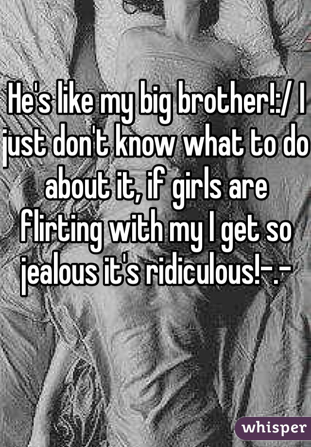 He's like my big brother!:/ I just don't know what to do about it, if girls are flirting with my I get so jealous it's ridiculous!-.-