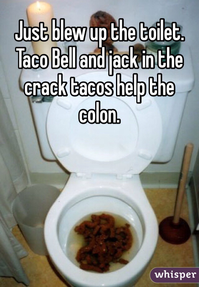 Just blew up the toilet. Taco Bell and jack in the crack tacos help the colon.