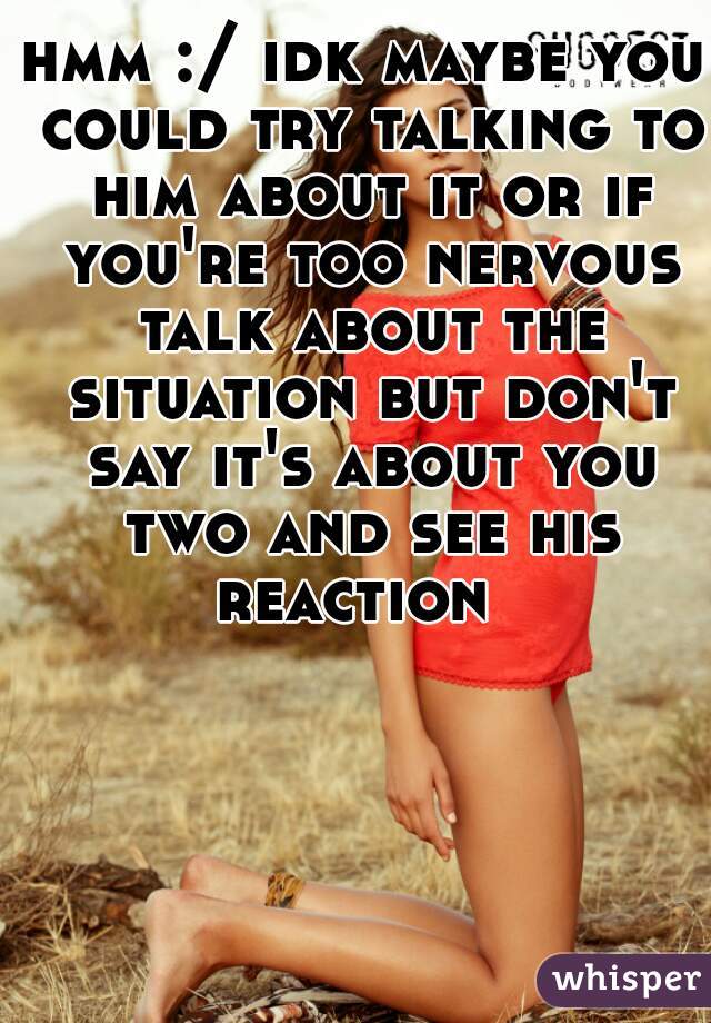 hmm :/ idk maybe you could try talking to him about it or if you're too nervous talk about the situation but don't say it's about you two and see his reaction  