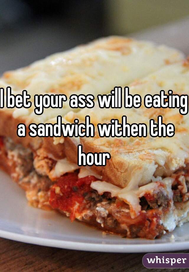 I bet your ass will be eating a sandwich withen the hour 