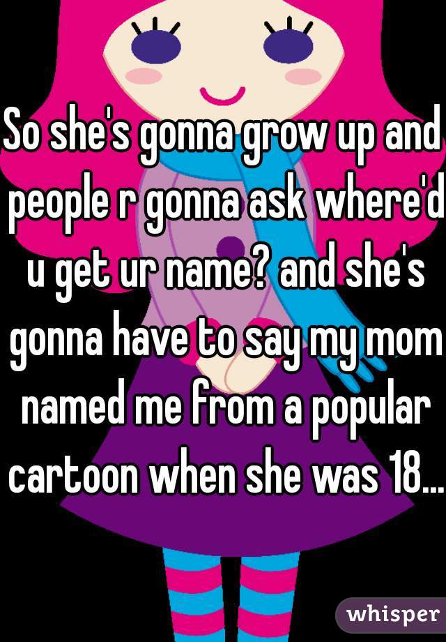 So she's gonna grow up and people r gonna ask where'd u get ur name? and she's gonna have to say my mom named me from a popular cartoon when she was 18...
