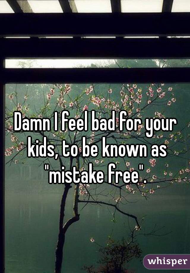 Damn I feel bad for your kids, to be known as "mistake free". 