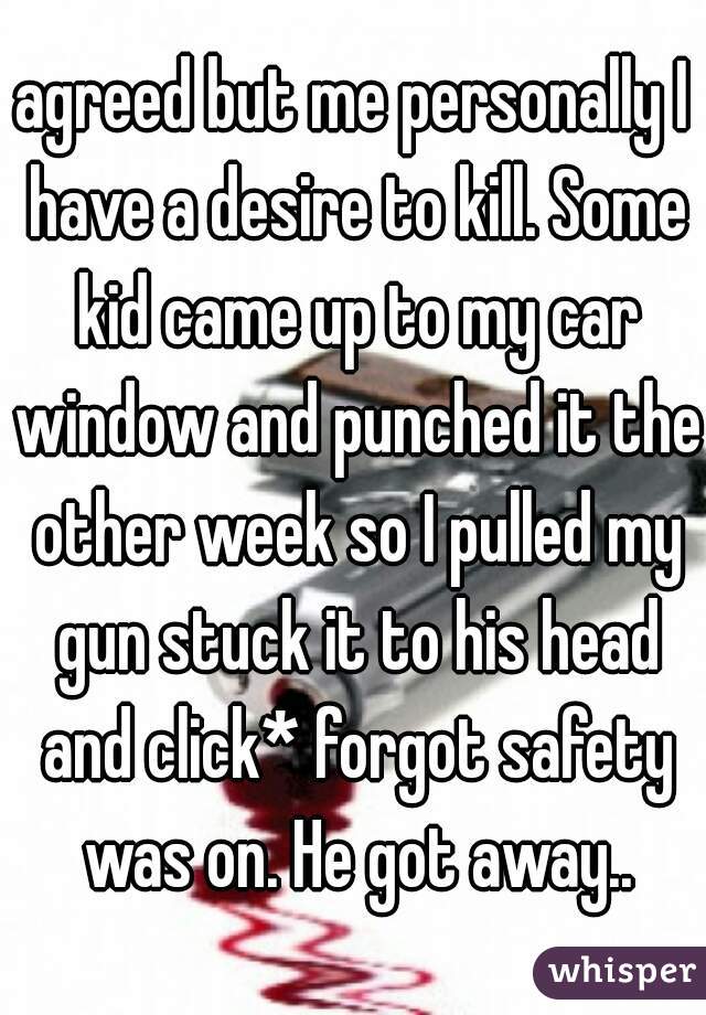 agreed but me personally I have a desire to kill. Some kid came up to my car window and punched it the other week so I pulled my gun stuck it to his head and click* forgot safety was on. He got away..