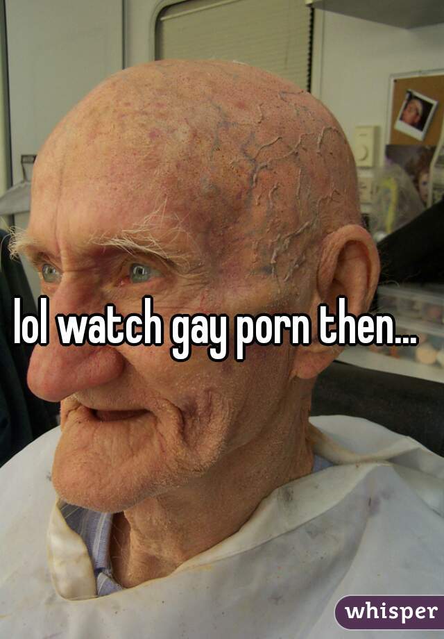 lol watch gay porn then...