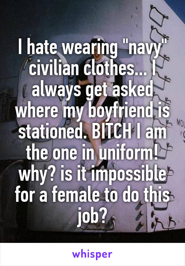 I hate wearing "navy" civilian clothes... I always get asked where my boyfriend is stationed. BITCH I am the one in uniform! why? is it impossible for a female to do this job?