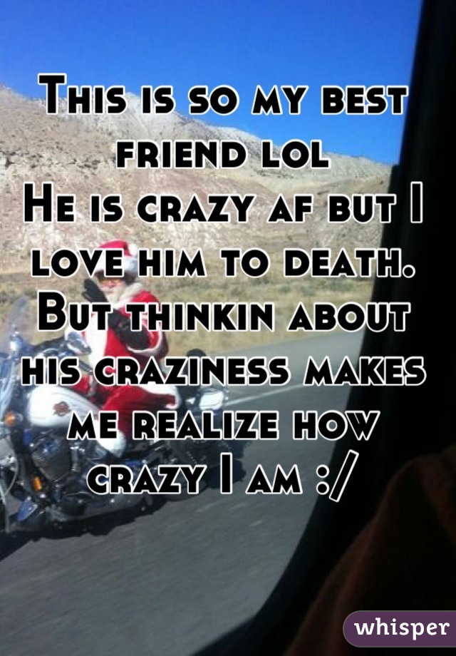 This is so my best friend lol
He is crazy af but I love him to death. But thinkin about his craziness makes me realize how crazy I am :/