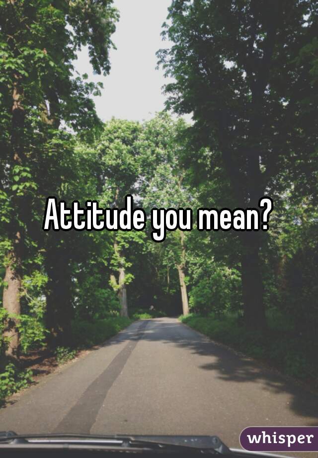Attitude you mean?