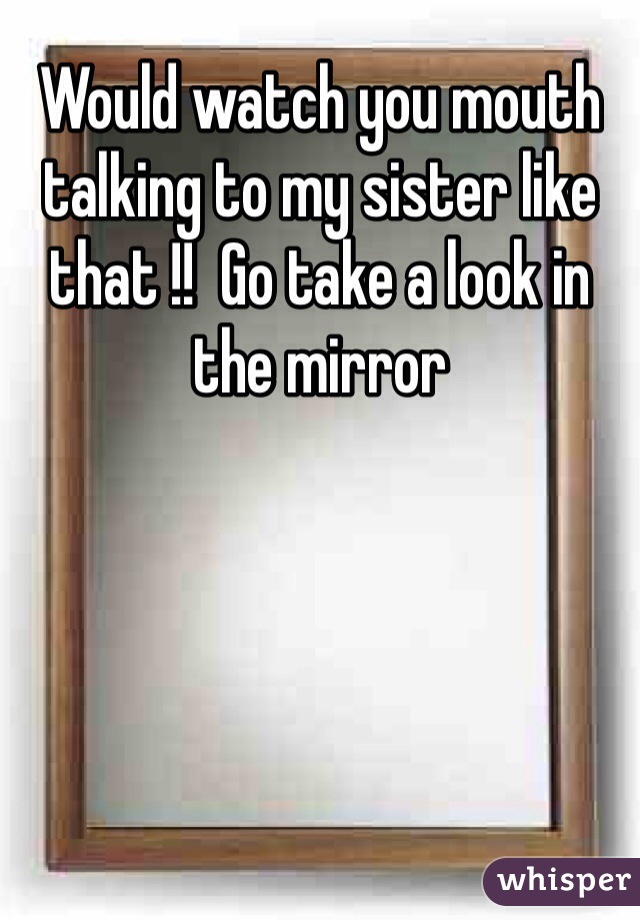 Would watch you mouth talking to my sister like that !!  Go take a look in the mirror 