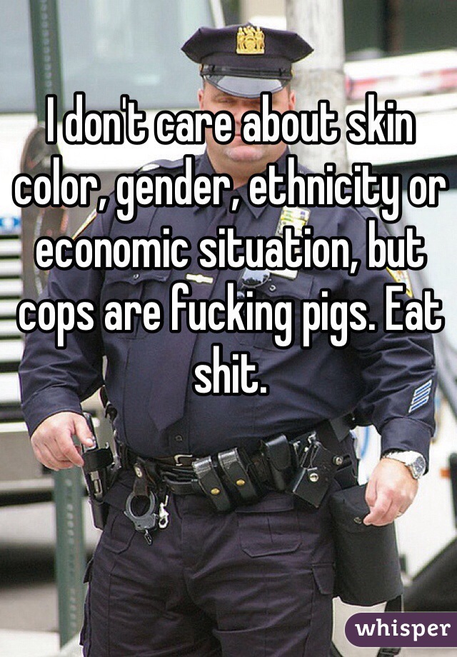 I don't care about skin color, gender, ethnicity or economic situation, but cops are fucking pigs. Eat shit.