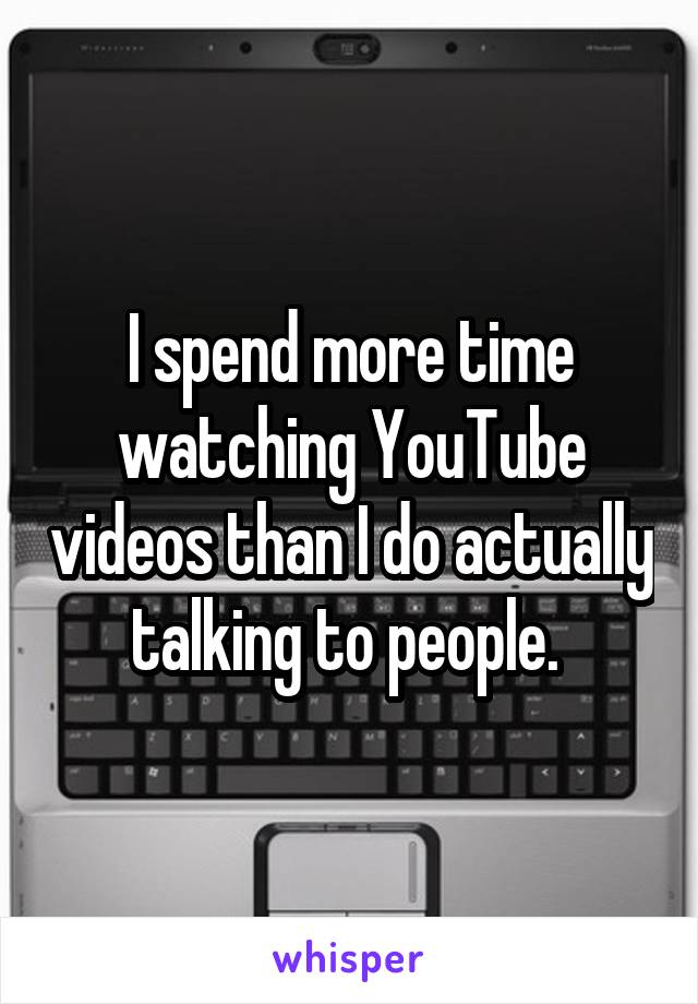 I spend more time watching YouTube videos than I do actually talking to people. 