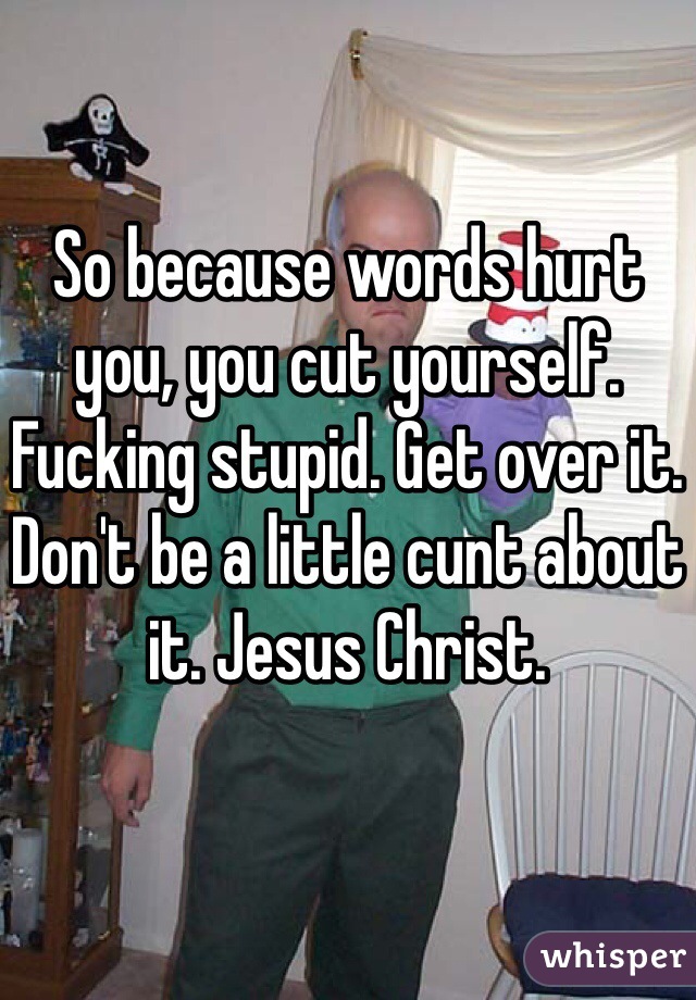 So because words hurt you, you cut yourself. Fucking stupid. Get over it. Don't be a little cunt about it. Jesus Christ. 