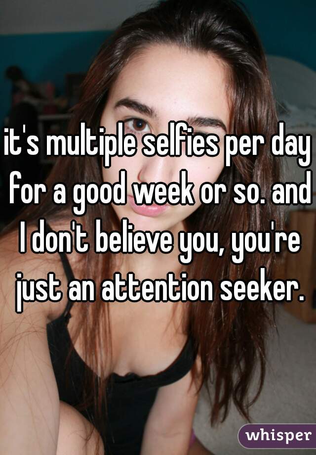 it's multiple selfies per day for a good week or so. and I don't believe you, you're just an attention seeker.