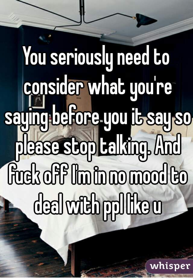 You seriously need to consider what you're saying before you it say so please stop talking. And fuck off I'm in no mood to deal with ppl like u