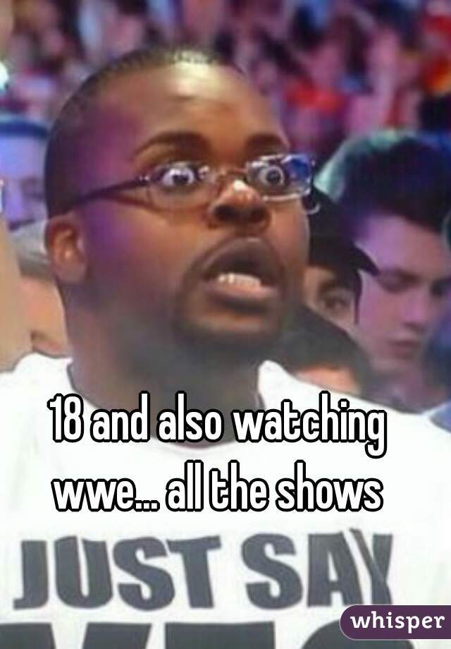 18 and also watching wwe... all the shows 
