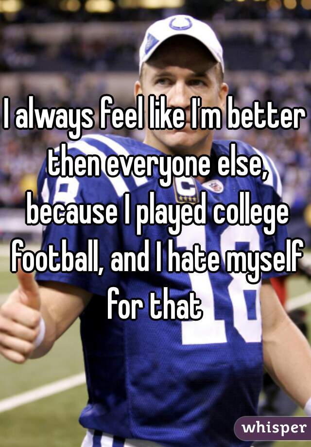 I always feel like I'm better then everyone else, because I played college football, and I hate myself for that 