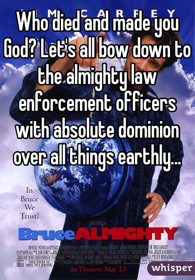 Who died and made you God? Let's all bow down to the almighty law enforcement officers with absolute dominion over all things earthly... 