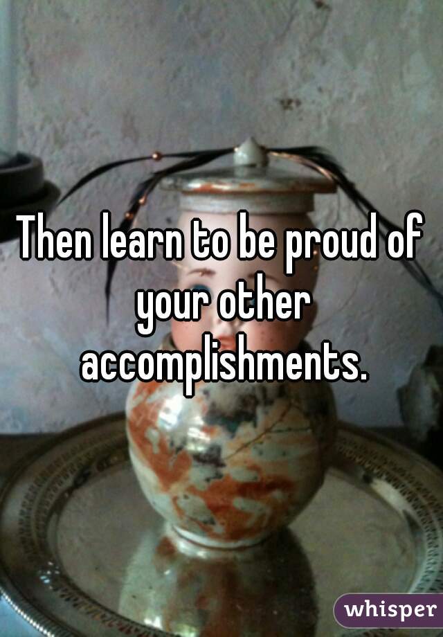 Then learn to be proud of your other accomplishments.