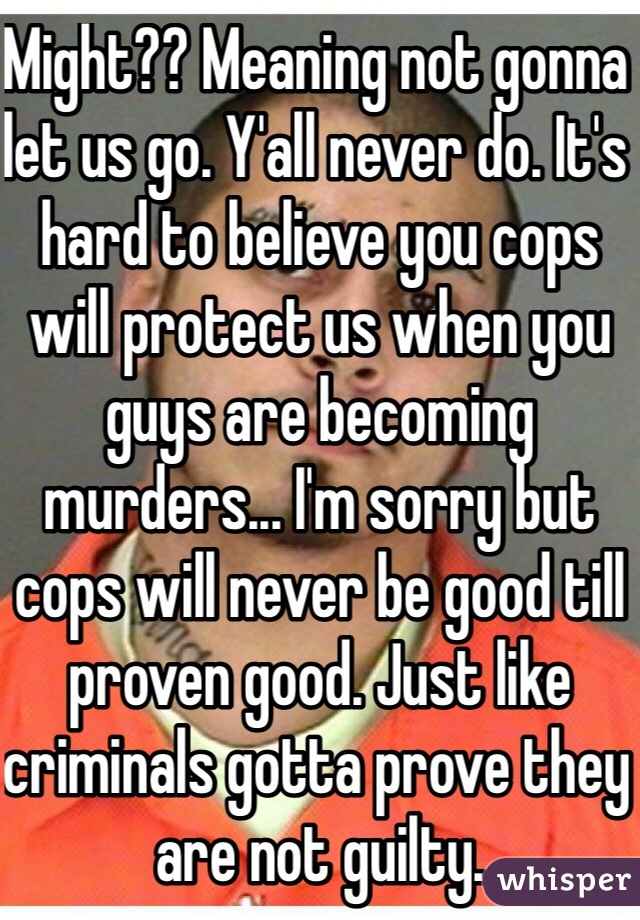 Might?? Meaning not gonna let us go. Y'all never do. It's hard to believe you cops will protect us when you guys are becoming murders... I'm sorry but cops will never be good till proven good. Just like criminals gotta prove they are not guilty. 