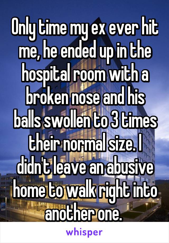 Only time my ex ever hit me, he ended up in the hospital room with a broken nose and his balls swollen to 3 times their normal size. I didn't leave an abusive home to walk right into another one. 