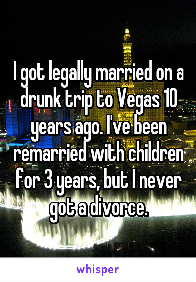 I got legally married on a drunk trip to Vegas 10 years ago. I've been remarried with children for 3 years, but I never got a divorce.