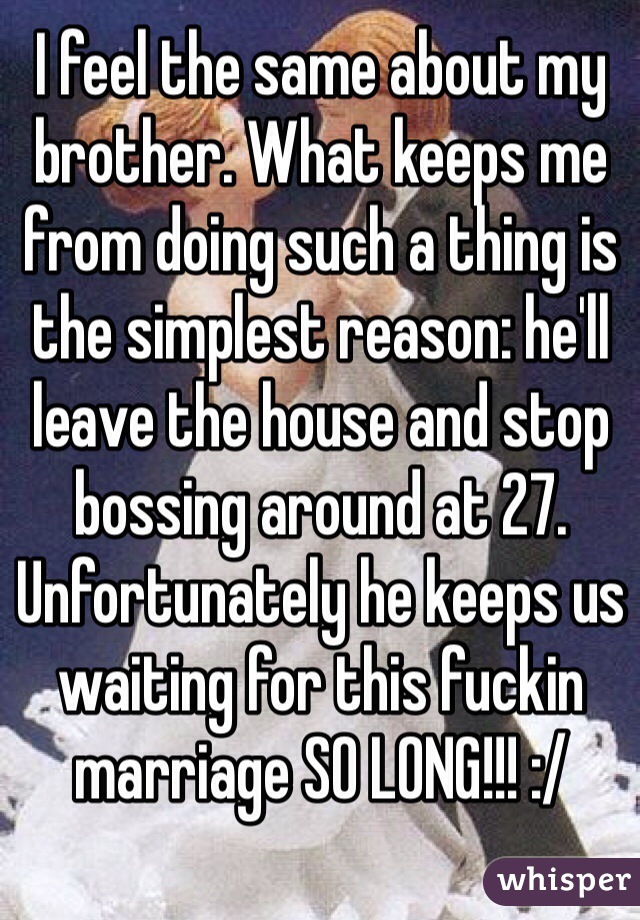 I feel the same about my brother. What keeps me from doing such a thing is the simplest reason: he'll leave the house and stop bossing around at 27. 
Unfortunately he keeps us waiting for this fuckin marriage SO LONG!!! :/