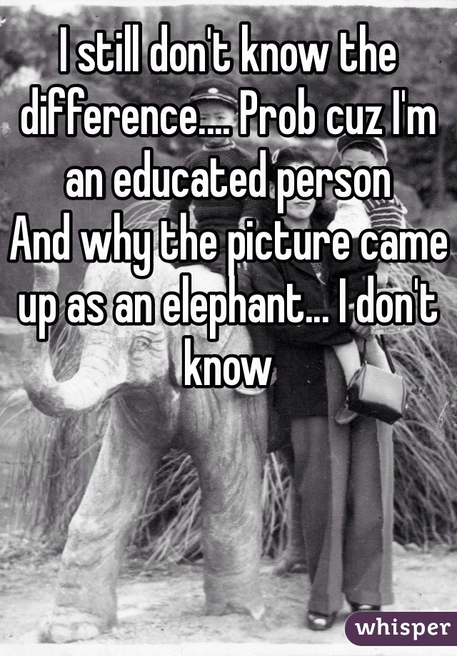 I still don't know the difference.... Prob cuz I'm an educated person
And why the picture came up as an elephant... I don't know 